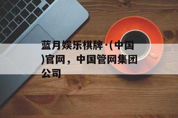 蓝月娱乐棋牌·(中国)官网，中国管网集团公司