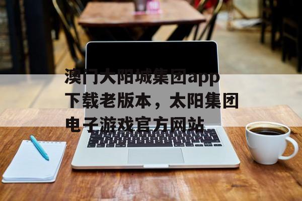 澳门大阳城集团app下载老版本，太阳集团电子游戏官方网站